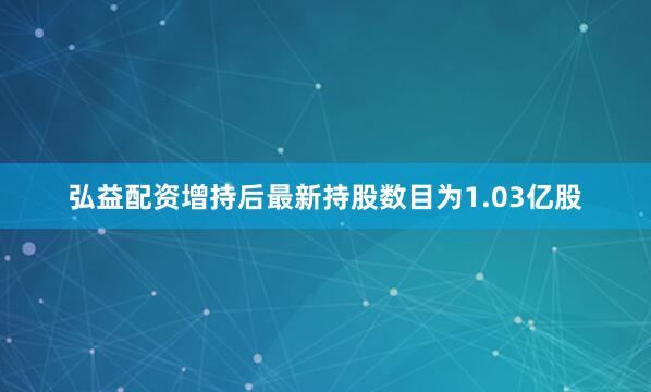 弘益配资增持后最新持股数目为1.03亿股