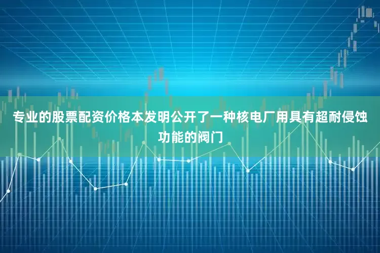 专业的股票配资价格本发明公开了一种核电厂用具有超耐侵蚀功能的阀门