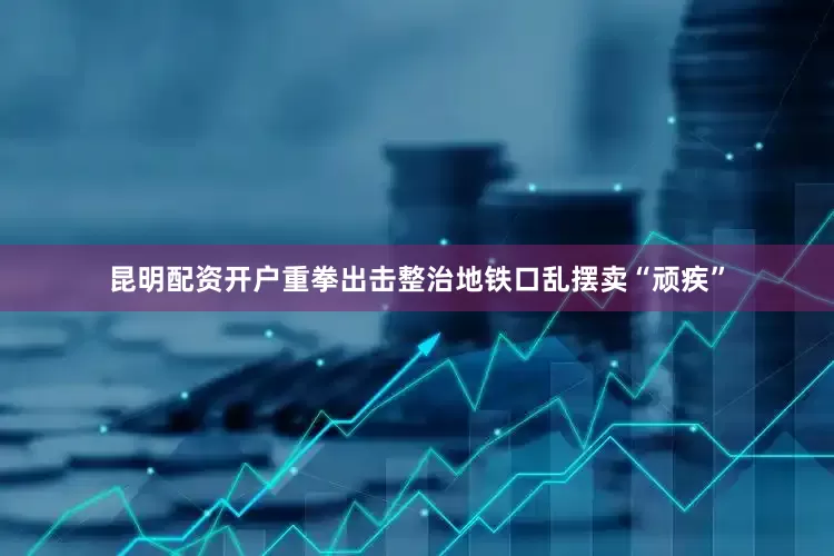昆明配资开户重拳出击整治地铁口乱摆卖“顽疾”