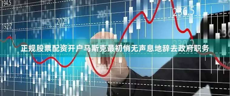 正规股票配资开户马斯克最初悄无声息地辞去政府职务