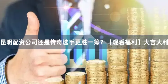 昆明配资公司还是传奇选手更胜一筹？【观看福利】大吉大利