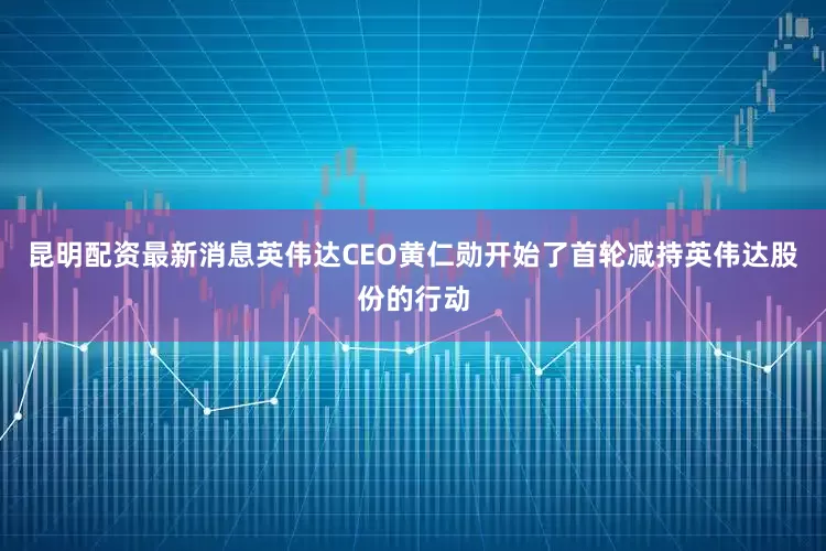 昆明配资最新消息英伟达CEO黄仁勋开始了首轮减持英伟达股份的行动