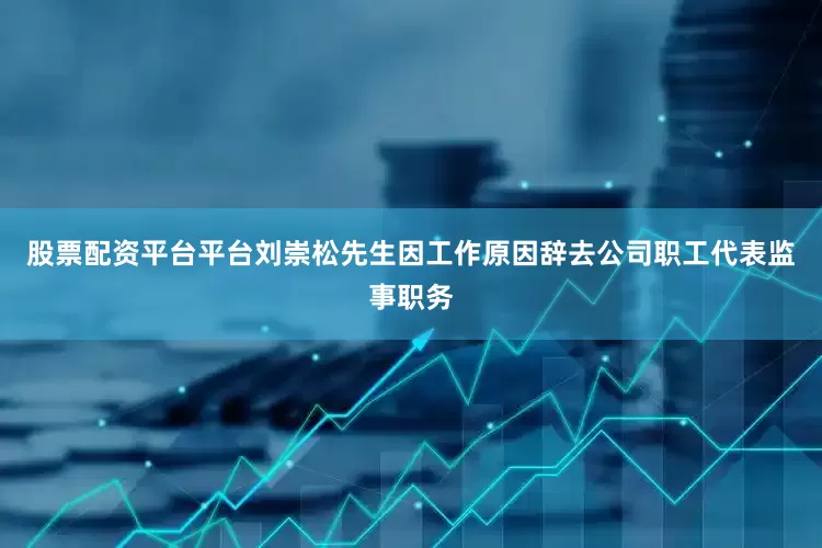 股票配资平台平台刘崇松先生因工作原因辞去公司职工代表监事职务