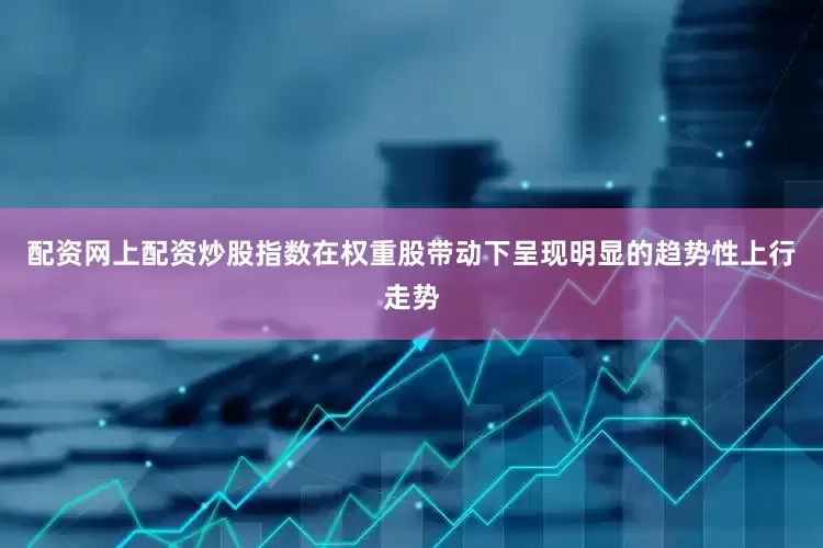 配资网上配资炒股指数在权重股带动下呈现明显的趋势性上行走势