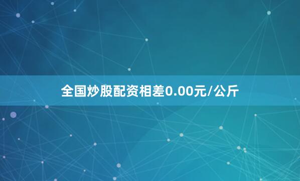 全国炒股配资相差0.00元/公斤