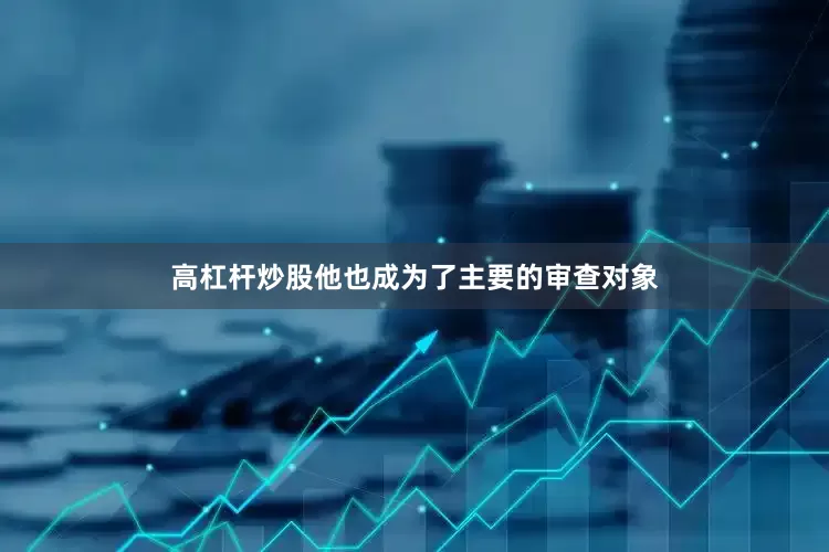 高杠杆炒股他也成为了主要的审查对象