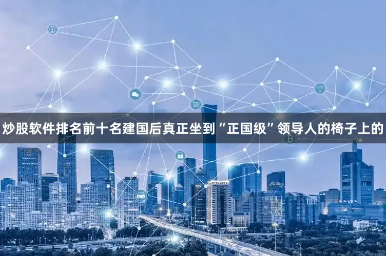 炒股软件排名前十名建国后真正坐到“正国级”领导人的椅子上的