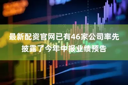 最新配资官网已有46家公司率先披露了今年中报业绩预告