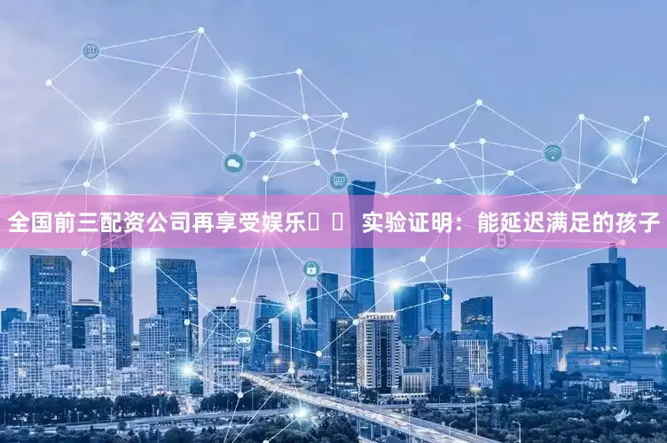 全国前三配资公司再享受娱乐▪️ 实验证明：能延迟满足的孩子