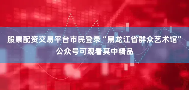 股票配资交易平台市民登录“黑龙江省群众艺术馆”公众号可观看其中精品
