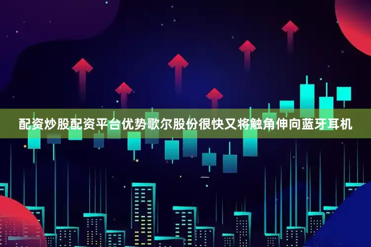 配资炒股配资平台优势歌尔股份很快又将触角伸向蓝牙耳机