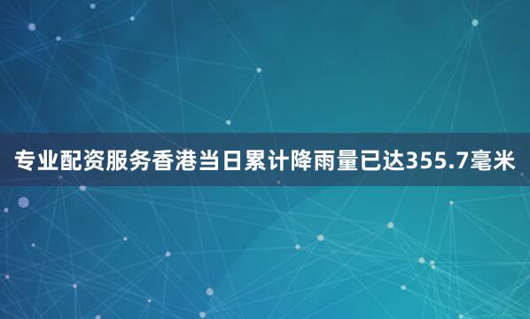 专业配资服务香港当日累计降雨量已达355.7毫米