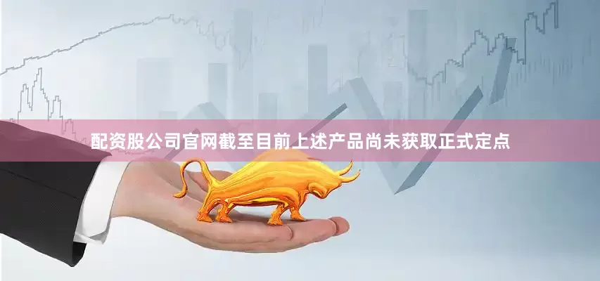 配资股公司官网截至目前上述产品尚未获取正式定点