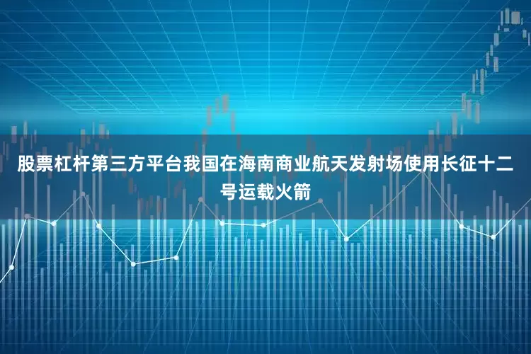 股票杠杆第三方平台我国在海南商业航天发射场使用长征十二号运载火箭
