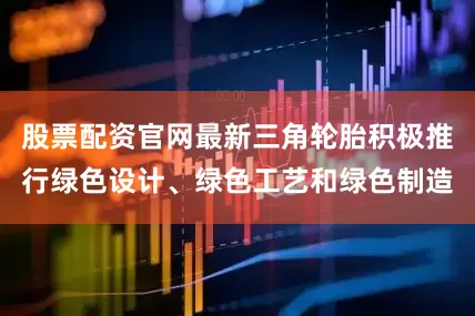 股票配资官网最新三角轮胎积极推行绿色设计、绿色工艺和绿色制造