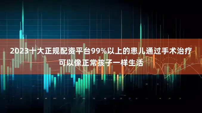 2023十大正规配资平台99%以上的患儿通过手术治疗可以像正常孩子一样生活