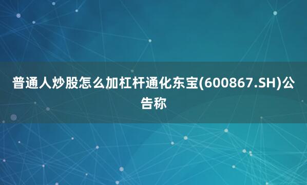 普通人炒股怎么加杠杆通化东宝(600867.SH)公告称
