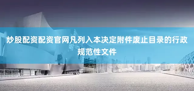 炒股配资配资官网凡列入本决定附件废止目录的行政规范性文件