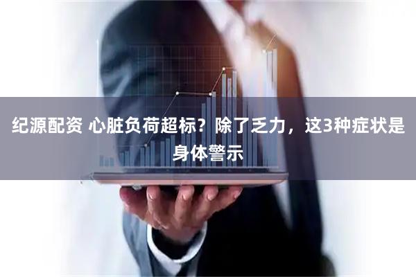 纪源配资 心脏负荷超标？除了乏力，这3种症状是身体警示