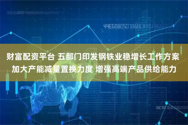财富配资平台 五部门印发钢铁业稳增长工作方案 加大产能减量置换力度 增强高端产品供给能力