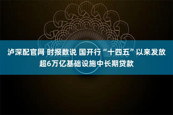 泸深配官网 时报数说 国开行“十四五”以来发放超6万亿基础设施中长期贷款