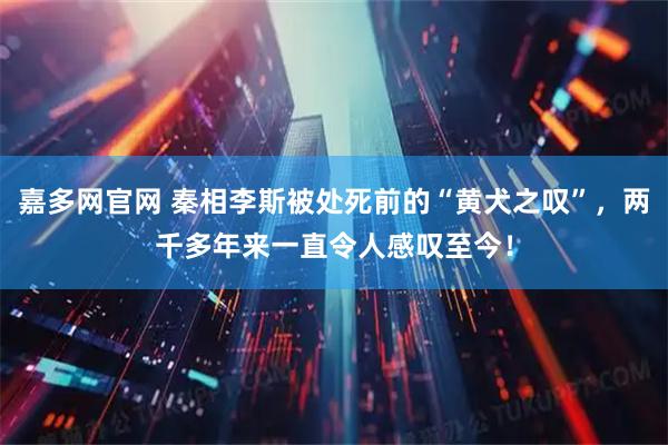 嘉多网官网 秦相李斯被处死前的“黄犬之叹”，两千多年来一直令人感叹至今！