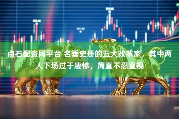 点石配资网平台 名垂史册的五大改革家，其中两人下场过于凄惨，简直不忍直视