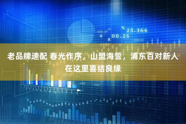 老品牌速配 春光作序，山盟海誓，浦东百对新人在这里喜结良缘