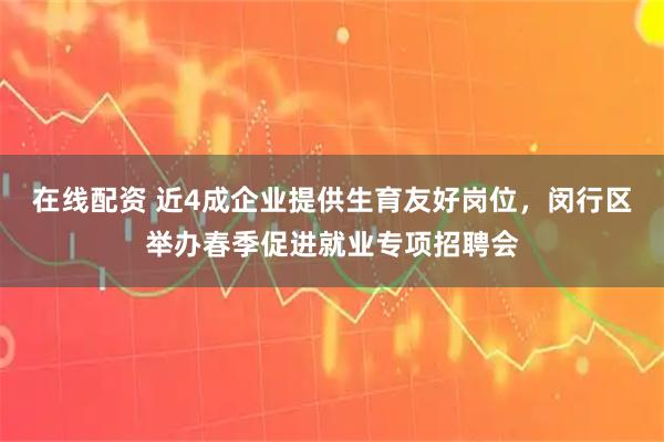 在线配资 近4成企业提供生育友好岗位，闵行区举办春季促进就业专项招聘会