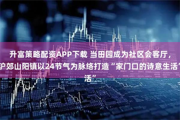 升富策略配资APP下载 当田园成为社区会客厅，沪郊山阳镇以24节气为脉络打造“家门口的诗意生活”