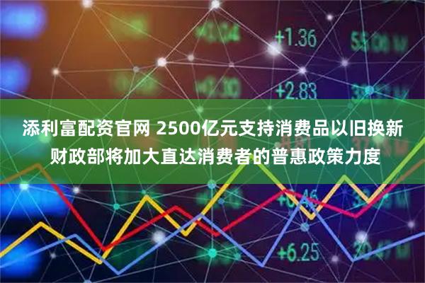 添利富配资官网 2500亿元支持消费品以旧换新 财政部将加大直达消费者的普惠政策力度