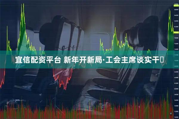 宜信配资平台 新年开新局·工会主席谈实干⑬