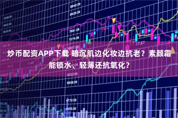 炒币配资APP下载 暗沉肌边化妆边抗老？素颜霜能锁水、轻薄还抗氧化？
