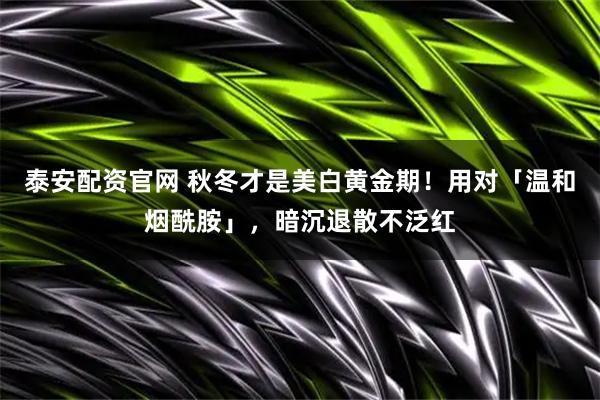泰安配资官网 秋冬才是美白黄金期！用对「温和烟酰胺」，暗沉退散不泛红