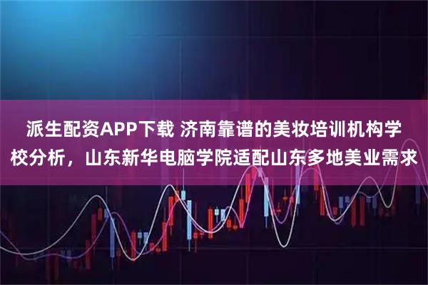 派生配资APP下载 济南靠谱的美妆培训机构学校分析，山东新华电脑学院适配山东多地美业需求