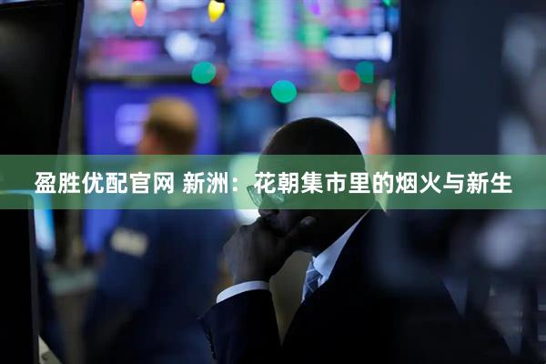 盈胜优配官网 新洲：花朝集市里的烟火与新生