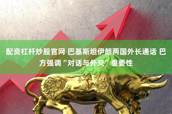 配资杠杆炒股官网 巴基斯坦伊朗两国外长通话 巴方强调“对话与外交”重要性