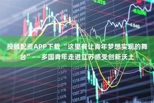 投顾配资APP下载 “这里有让青年梦想实现的舞台”——多国青年走进江苏感受创新沃土
