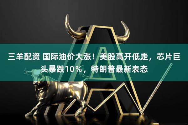 三羊配资 国际油价大涨！美股高开低走，芯片巨头暴跌10％，特朗普最新表态