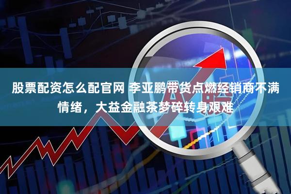 股票配资怎么配官网 李亚鹏带货点燃经销商不满情绪，大益金融茶梦碎转身艰难