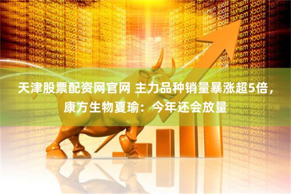天津股票配资网官网 主力品种销量暴涨超5倍，康方生物夏瑜：今年还会放量