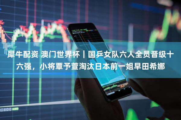 犀牛配资 澳门世界杯｜国乒女队六人全员晋级十六强，小将覃予萱淘汰日本前一姐早田希娜