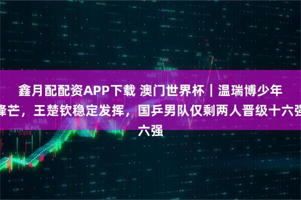 鑫月配配资APP下载 澳门世界杯｜温瑞博少年锋芒，王楚钦稳定发挥，国乒男队仅剩两人晋级十六强