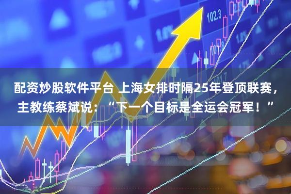 配资炒股软件平台 上海女排时隔25年登顶联赛，主教练蔡斌说：“下一个目标是全运会冠军！”