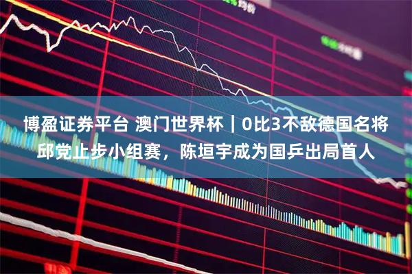 博盈证券平台 澳门世界杯｜0比3不敌德国名将邱党止步小组赛，陈垣宇成为国乒出局首人