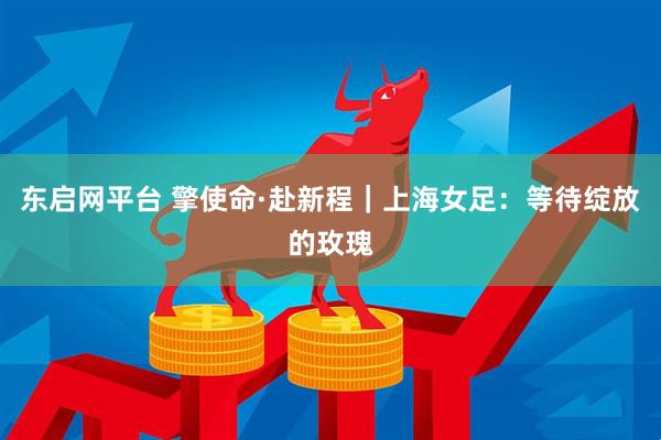 东启网平台 擎使命·赴新程｜上海女足：等待绽放的玫瑰