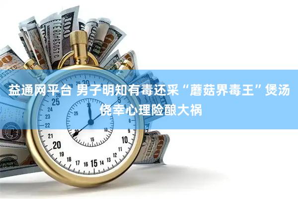 益通网平台 男子明知有毒还采“蘑菇界毒王”煲汤 侥幸心理险酿大祸