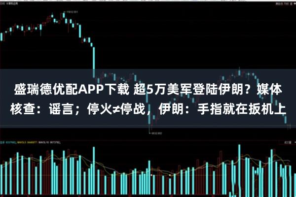 盛瑞德优配APP下载 超5万美军登陆伊朗？媒体核查：谣言；停火≠停战，伊朗：手指就在扳机上
