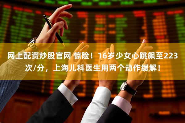 网上配资炒股官网 惊险！16岁少女心跳飙至223次/分，上海儿科医生用两个动作缓解！