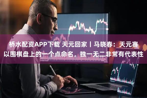 桥水配资APP下载 天元回家丨马晓春：天元赛以围棋盘上的一个点命名，独一无二非常有代表性